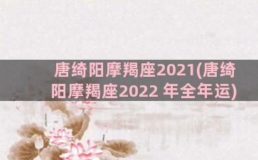 唐绮阳摩羯座2021(唐绮阳摩羯座2022 年全年运)